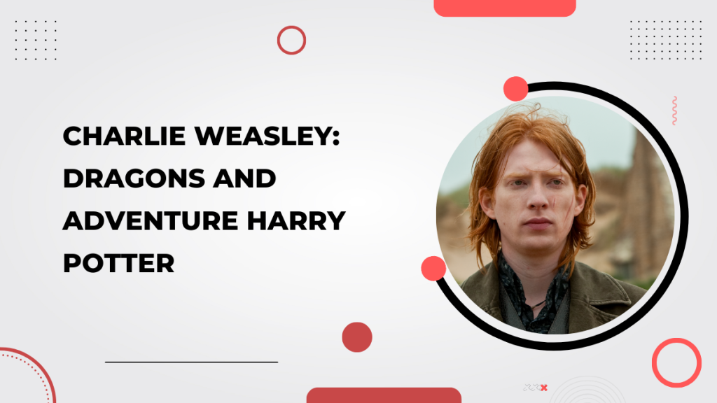 Charlie Weasley_ Dragons and Adventure Harry Potter