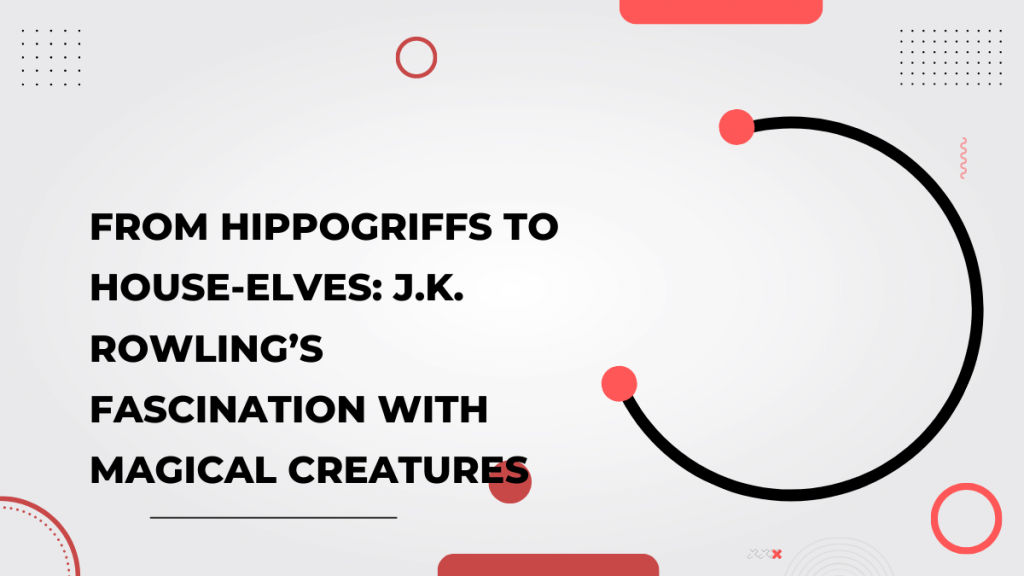 From Hippogriffs to House-elves_ J.K. Rowling’s Fascination with Magical Creatures